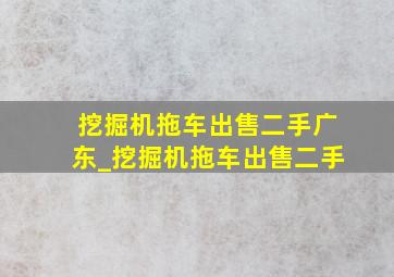 挖掘机拖车出售二手广东_挖掘机拖车出售二手