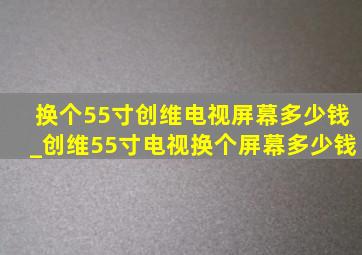 换个55寸创维电视屏幕多少钱_创维55寸电视换个屏幕多少钱