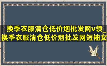 换季衣服清仓(低价烟批发网)v领_换季衣服清仓(低价烟批发网)短袖女