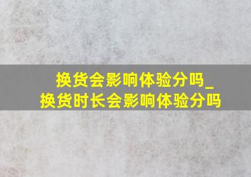 换货会影响体验分吗_换货时长会影响体验分吗