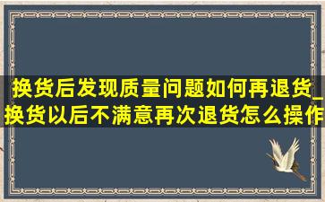 换货后发现质量问题如何再退货_换货以后不满意再次退货怎么操作