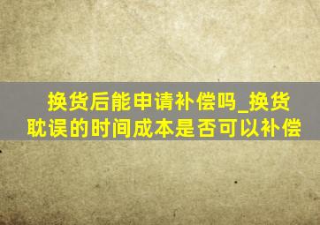 换货后能申请补偿吗_换货耽误的时间成本是否可以补偿