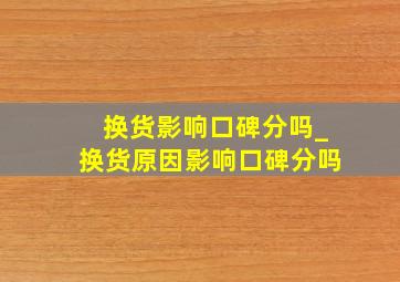 换货影响口碑分吗_换货原因影响口碑分吗