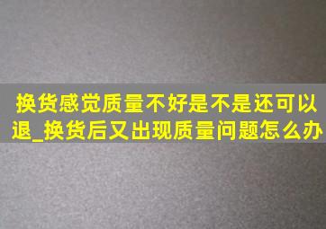 换货感觉质量不好是不是还可以退_换货后又出现质量问题怎么办