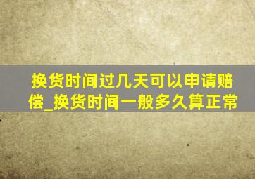 换货时间过几天可以申请赔偿_换货时间一般多久算正常