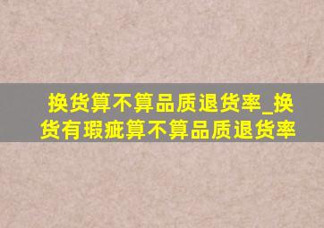 换货算不算品质退货率_换货有瑕疵算不算品质退货率