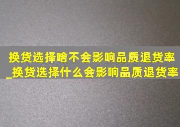 换货选择啥不会影响品质退货率_换货选择什么会影响品质退货率