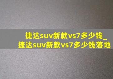 捷达suv新款vs7多少钱_捷达suv新款vs7多少钱落地