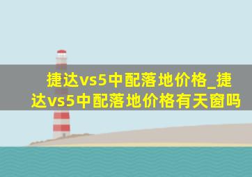 捷达vs5中配落地价格_捷达vs5中配落地价格有天窗吗