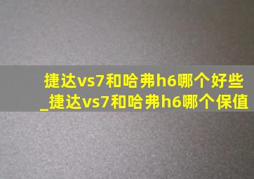 捷达vs7和哈弗h6哪个好些_捷达vs7和哈弗h6哪个保值