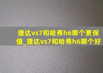 捷达vs7和哈弗h6哪个更保值_捷达vs7和哈弗h6哪个好