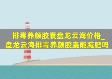 排毒养颜胶囊盘龙云海价格_盘龙云海排毒养颜胶囊能减肥吗