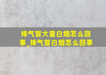 排气冒大量白烟怎么回事_排气冒白烟怎么回事