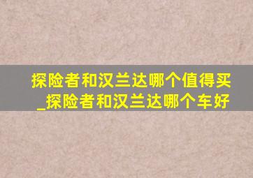 探险者和汉兰达哪个值得买_探险者和汉兰达哪个车好