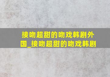 接吻超甜的吻戏韩剧外国_接吻超甜的吻戏韩剧