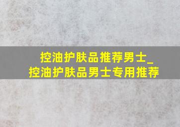 控油护肤品推荐男士_控油护肤品男士专用推荐