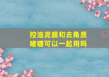 控油泥膜和去角质啫喱可以一起用吗