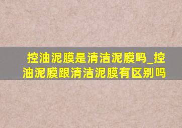 控油泥膜是清洁泥膜吗_控油泥膜跟清洁泥膜有区别吗