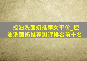 控油洗面奶推荐女平价_控油洗面奶推荐测评排名前十名