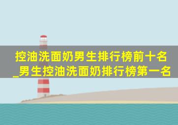 控油洗面奶男生排行榜前十名_男生控油洗面奶排行榜第一名