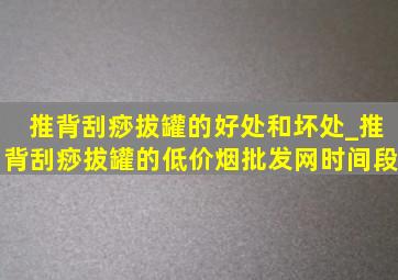 推背刮痧拔罐的好处和坏处_推背刮痧拔罐的(低价烟批发网)时间段