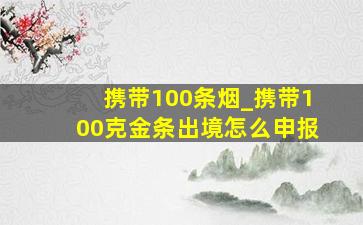 携带100条烟_携带100克金条出境怎么申报