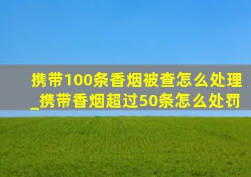 携带100条香烟被查怎么处理_携带香烟超过50条怎么处罚