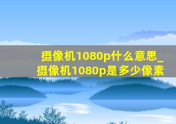 摄像机1080p什么意思_摄像机1080p是多少像素