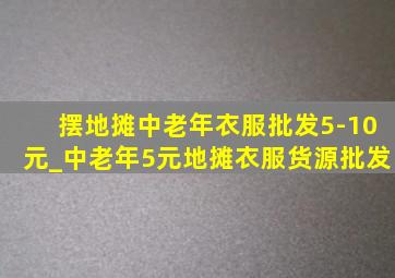 摆地摊中老年衣服批发5-10元_中老年5元地摊衣服货源批发