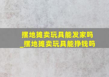 摆地摊卖玩具能发家吗_摆地摊卖玩具能挣钱吗