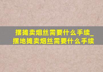 摆摊卖烟丝需要什么手续_摆地摊卖烟丝需要什么手续