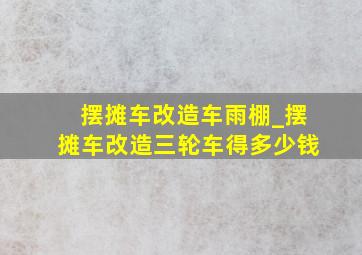 摆摊车改造车雨棚_摆摊车改造三轮车得多少钱