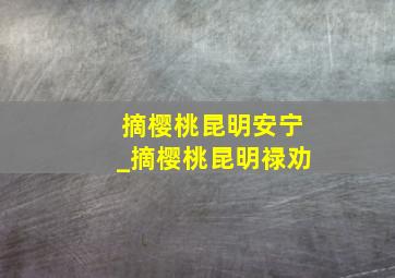 摘樱桃昆明安宁_摘樱桃昆明禄劝