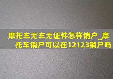 摩托车无车无证件怎样销户_摩托车销户可以在12123销户吗