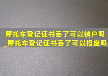 摩托车登记证书丢了可以销户吗_摩托车登记证书丢了可以报废吗