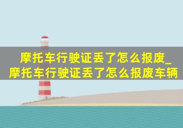 摩托车行驶证丢了怎么报废_摩托车行驶证丢了怎么报废车辆