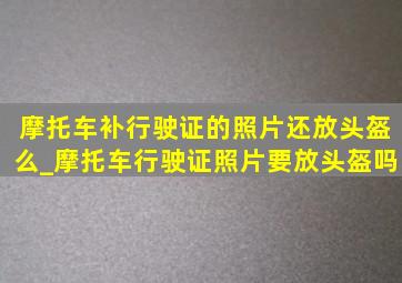 摩托车补行驶证的照片还放头盔么_摩托车行驶证照片要放头盔吗