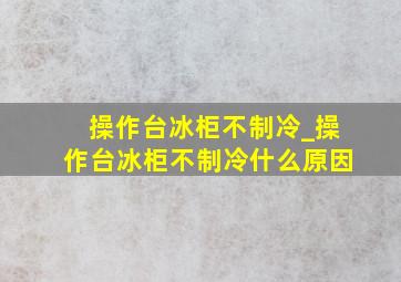 操作台冰柜不制冷_操作台冰柜不制冷什么原因