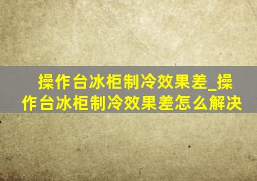 操作台冰柜制冷效果差_操作台冰柜制冷效果差怎么解决