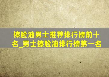 擦脸油男士推荐排行榜前十名_男士擦脸油排行榜第一名