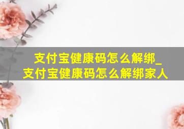 支付宝健康码怎么解绑_支付宝健康码怎么解绑家人