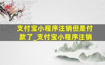 支付宝小程序注销但是付款了_支付宝小程序注销