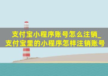 支付宝小程序账号怎么注销_支付宝里的小程序怎样注销账号