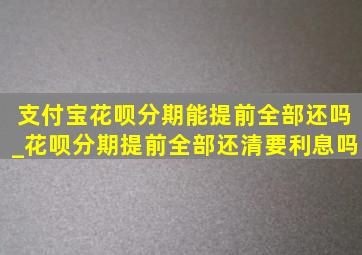 支付宝花呗分期能提前全部还吗_花呗分期提前全部还清要利息吗