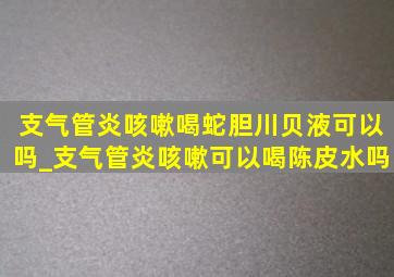 支气管炎咳嗽喝蛇胆川贝液可以吗_支气管炎咳嗽可以喝陈皮水吗