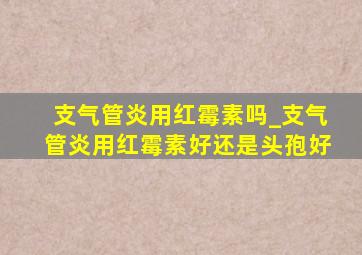 支气管炎用红霉素吗_支气管炎用红霉素好还是头孢好