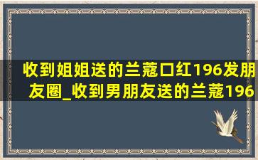 收到姐姐送的兰蔻口红196发朋友圈_收到男朋友送的兰蔻196口红文案