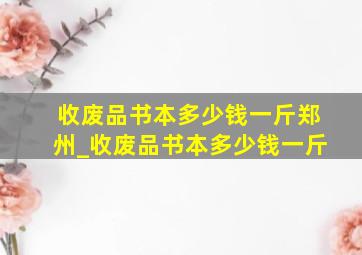 收废品书本多少钱一斤郑州_收废品书本多少钱一斤