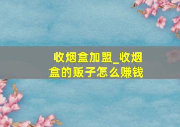 收烟盒加盟_收烟盒的贩子怎么赚钱