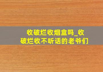 收破烂收烟盒吗_收破烂收不听话的老爷们